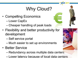 Why Cloud?
•  Compelling Economics
  –  Lower CapEx
  –  Cheaper handling of peak loads
•  Flexibility and better productivity for
   development
  –  Self service portal
  –  Much easier to set up environments
•  Better Service
  –  Redundancy across multiple data centers
  –  Lower latency because of local data centers
 
