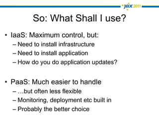 So: What Shall I use?
•  IaaS: Maximum control, but:
  –  Need to install infrastructure
  –  Need to install application
  –  How do you do application updates?


•  PaaS: Much easier to handle
  –  …but often less flexible
  –  Monitoring, deployment etc built in
  –  Probably the better choice
 