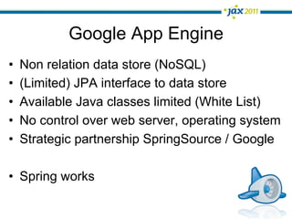 Google App Engine
•    Non relation data store (NoSQL)
•    (Limited) JPA interface to data store
•    Available Java classes limited (White List)
•    No control over web server, operating system
•    Strategic partnership SpringSource / Google

•  Spring works
 