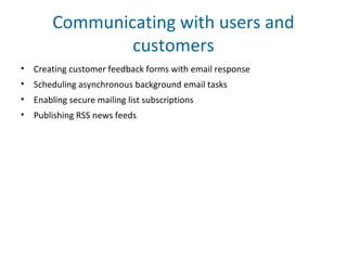 Communicating with users and
customers
• Creating customer feedback forms with email response
• Scheduling asynchronous background email tasks
• Enabling secure mailing list subscriptions
• Publishing RSS news feeds
 