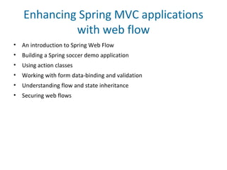 Enhancing Spring MVC applications
with web flow
• An introduction to Spring Web Flow
• Building a Spring soccer demo application
• Using action classes
• Working with form data-binding and validation
• Understanding flow and state inheritance
• Securing web flows
 