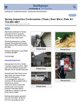 central jersey, nj    free classifieds
backpage.com > Central Jersey services > Central Jersey home improvement
Report Ad
Posted: Saturday, May 14, 2016 10:35 PM
Reply
Real Estate Certificate for Termite
Inspection $145 for central NJ
No charge for the inspection if we
cannot provide a clear report
Eliminex Exterminators is a State
Licensed Termite Service Company 
State Business EPA certified License
#97469A
Eliminex Exterminators is accredited
A+ Rating with BBB
732­640­5488
www.newjerseypest.com 
Average sized home for a Termite
Treatment ranges from $745 ­ $845 
year round unlimited warranty and
Warranty can be renewed every year 
General Insect Pest Control covers
basic indoor and outdoor insects
which the starting price
is on average $225 ­ $245 and
includes a 60 day guarantee with a
free follow up service.
There is an option to extend the
warranty year round warranty.
includes 4 scheduled exterior
treatments to maintain a pest free
home. Call for Details
. 
Bed Bug Extermination special for
one room from $300 ­ $445 plus
$175 for each additional room
 
Enlarge Picture
 
Enlarge Picture
 
Enlarge Picture
 
Enlarge Picture
 
Enlarge Picture
Spring Inspection Cockroaches | Fleas | Deer Mice | Rats NJ
732­284­3807
 