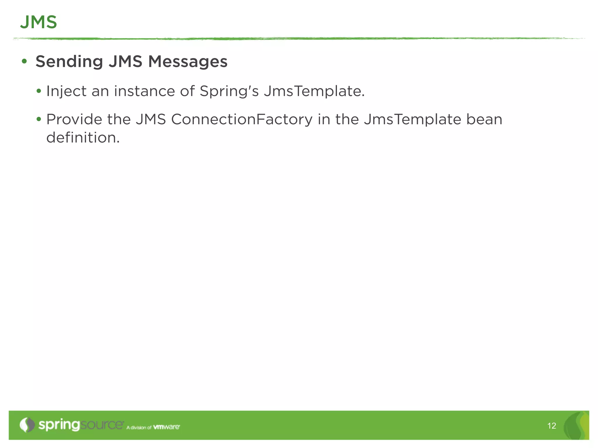 JMS

• Sending JMS Messages
 • Inject an instance of Spring's JmsTemplate.
 • Provide the JMS ConnectionFactory in the JmsTemplate bean
  deﬁnition.




                                                               12
 