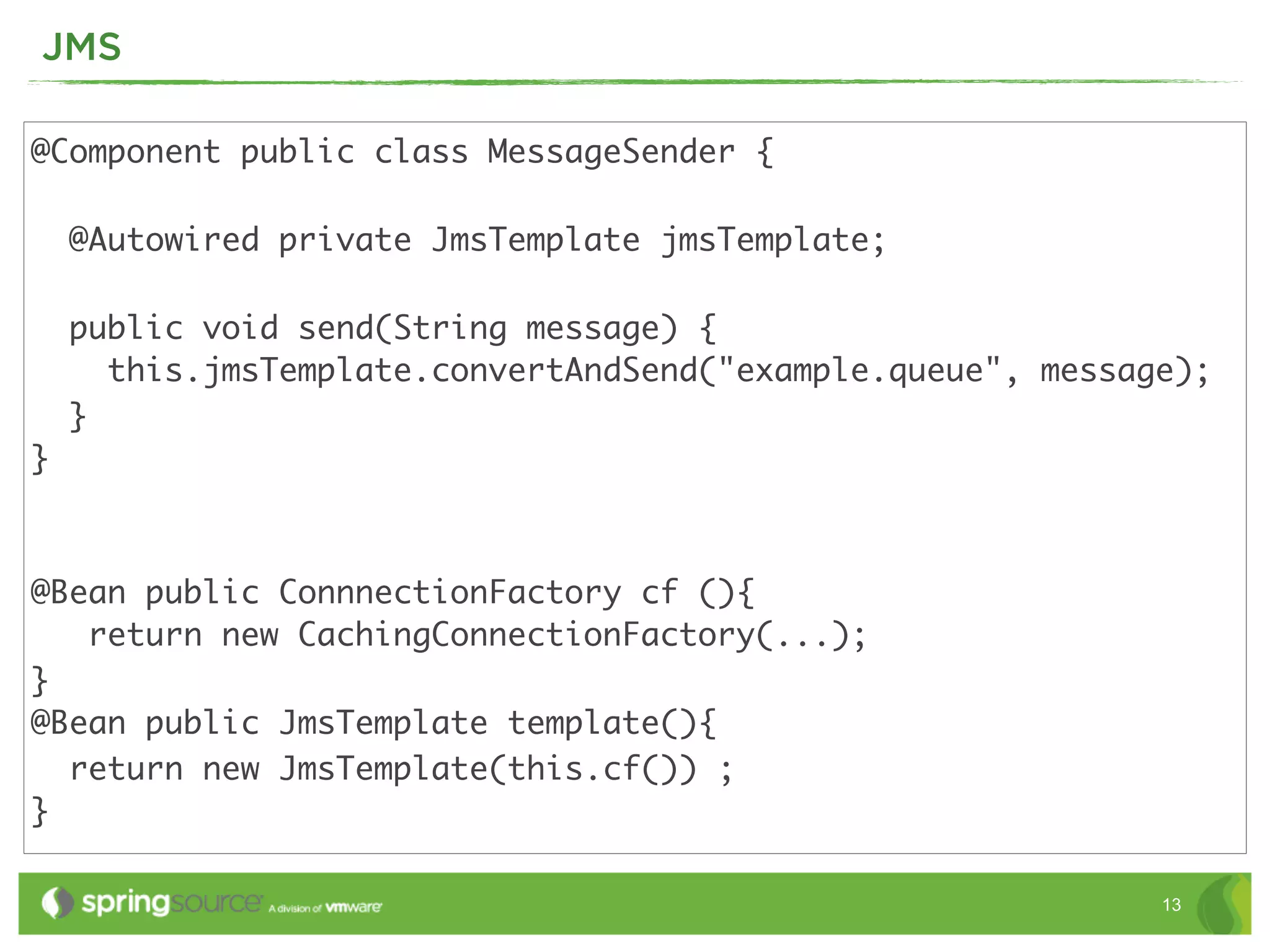 JMS

@Component public class MessageSender {

    @Autowired private JmsTemplate jmsTemplate;

    public void send(String message) {
      this.jmsTemplate.convertAndSend("example.queue", message);
    }
}



@Bean public ConnnectionFactory cf (){
   return new CachingConnectionFactory(...);
}
@Bean public JmsTemplate template(){
  return new JmsTemplate(this.cf()) ;
}

                                                             13
 