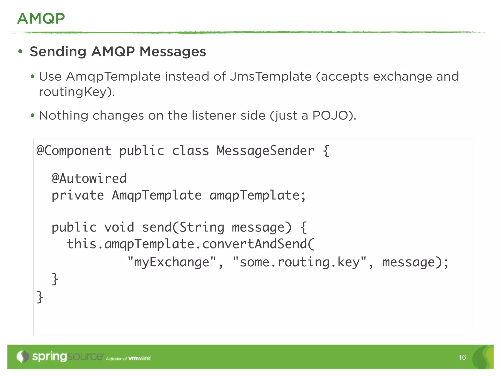 AMQP

• Sending AMQP Messages
 • Use AmqpTemplate instead of JmsTemplate (accepts exchange and
  routingKey).
 • Nothing changes on the listener side (just a POJO).

  @Component public class MessageSender {

      @Autowired
      private AmqpTemplate amqpTemplate;

      public void send(String message) {
        this.amqpTemplate.convertAndSend(
                "myExchange", "some.routing.key", message);
      }
  }



                                                               16
 