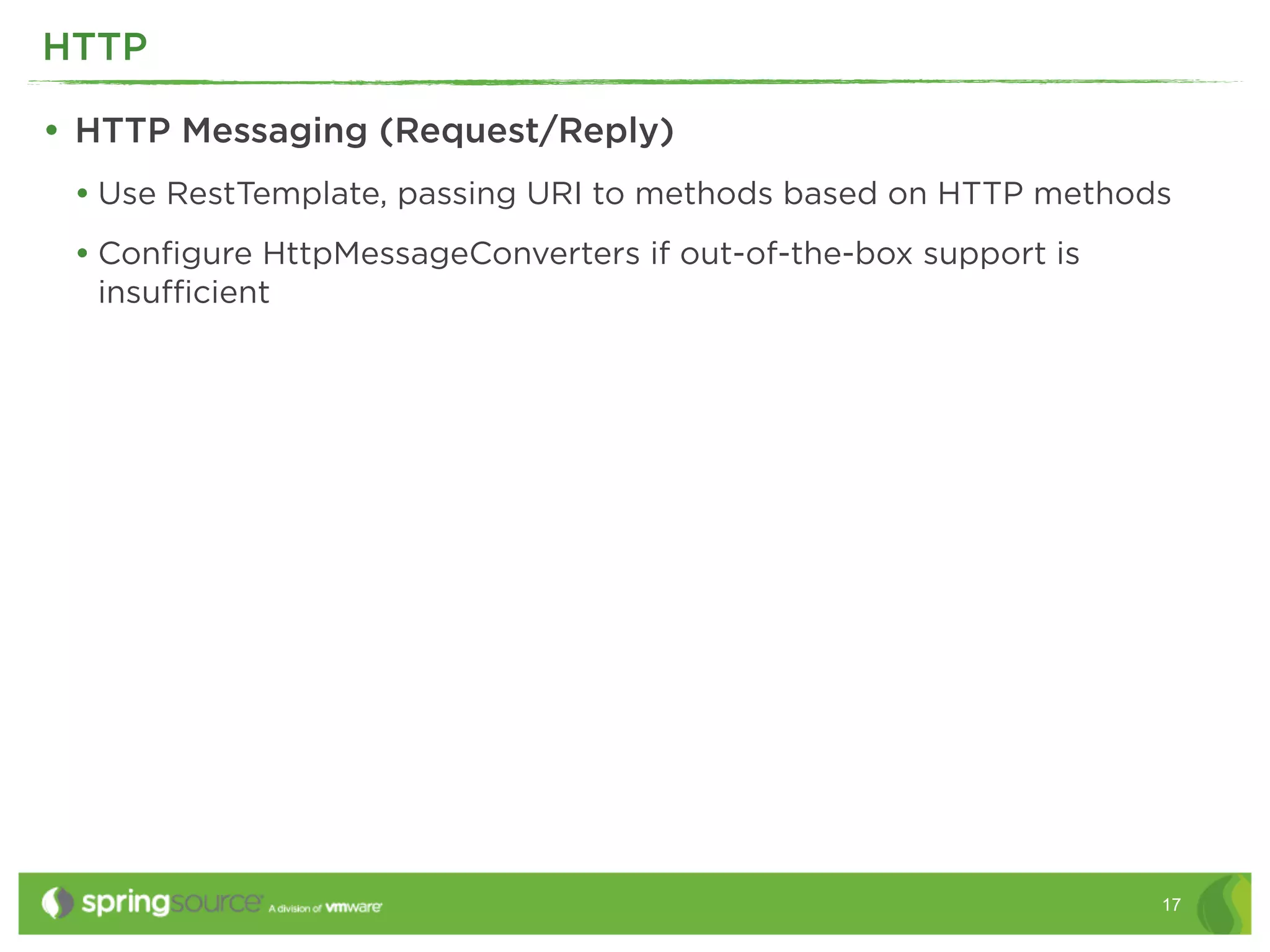 HTTP

• HTTP Messaging (Request/Reply)
 • Use RestTemplate, passing URI to methods based on HTTP methods
 • Conﬁgure HttpMessageConverters if out-of-the-box support is
  insuﬃcient




                                                                 17
 