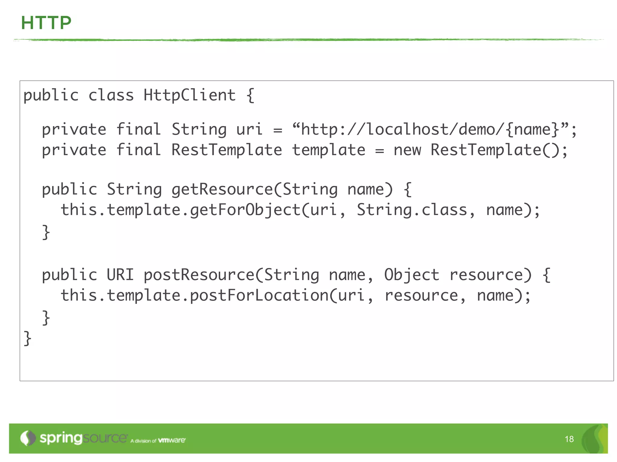 HTTP


public class HttpClient {

    private final String uri = “http://localhost/demo/{name}”;
    private final RestTemplate template = new RestTemplate();

    public String getResource(String name) {
      this.template.getForObject(uri, String.class, name);
    }

    public URI postResource(String name, Object resource) {
      this.template.postForLocation(uri, resource, name);
    }
}




                                                              18
 