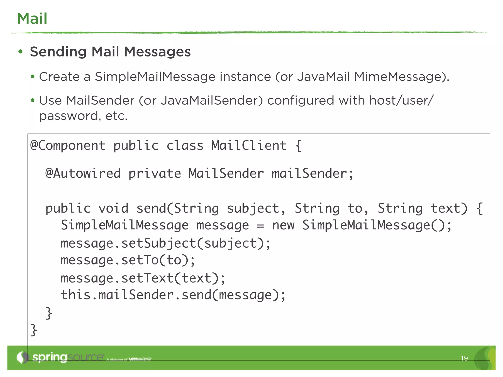 Mail

• Sending Mail Messages
 • Create a SimpleMailMessage instance (or JavaMail MimeMessage).
 • Use MailSender (or JavaMailSender) conﬁgured with host/user/
     password, etc.

 @Component public class MailClient {

      @Autowired private MailSender mailSender;

      public void send(String subject, String to, String text) {
        SimpleMailMessage message = new SimpleMailMessage();
        message.setSubject(subject);
        message.setTo(to);
        message.setText(text);
        this.mailSender.send(message);
      }
 }

                                                                    19
 