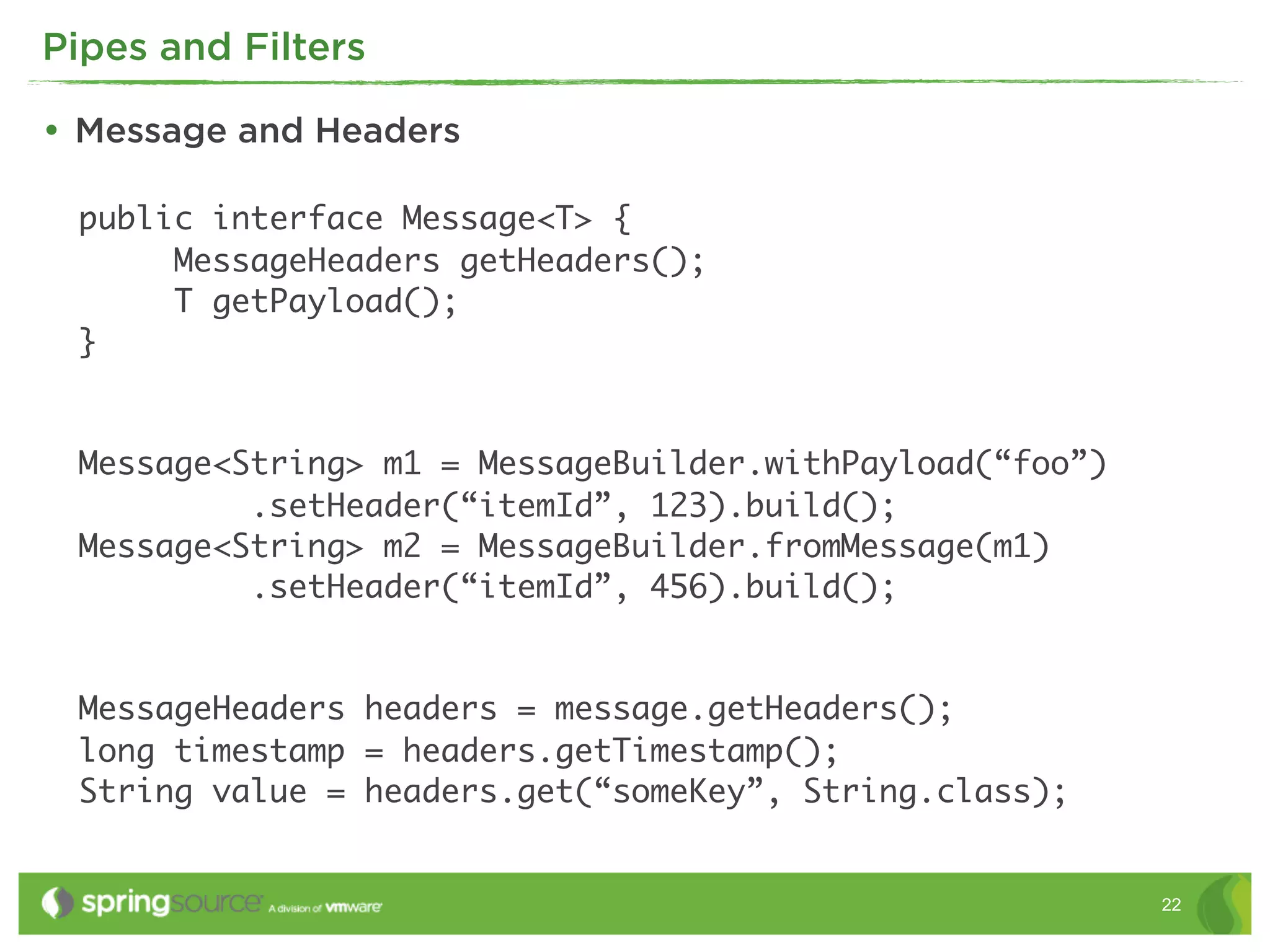Pipes and Filters

• Message and Headers

 public interface Message<T> {
      MessageHeaders getHeaders();
      T getPayload();
 }


 Message<String> m1 = MessageBuilder.withPayload(“foo”)
          .setHeader(“itemId”, 123).build();
 Message<String> m2 = MessageBuilder.fromMessage(m1)
          .setHeader(“itemId”, 456).build();


 MessageHeaders headers = message.getHeaders();
 long timestamp = headers.getTimestamp();
 String value = headers.get(“someKey”, String.class);


                                                          22
 