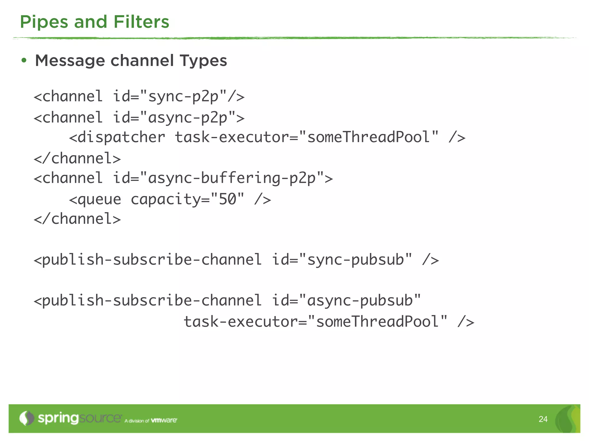 Pipes and Filters

• Message channel Types
 <channel id="sync-p2p"/>
 <channel id="async-p2p">
     <dispatcher task-executor="someThreadPool" />
 </channel>
 <channel id="async-buffering-p2p">
     <queue capacity="50" />
 </channel>

 <publish-subscribe-channel id="sync-pubsub" />

 <publish-subscribe-channel id="async-pubsub"
                  task-executor="someThreadPool" />




                                                      24
 