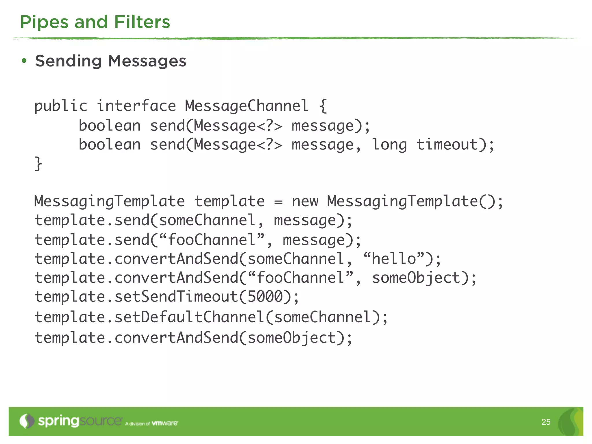 Pipes and Filters

• Sending Messages

 public interface MessageChannel {
      boolean send(Message<?> message);
      boolean send(Message<?> message, long timeout);
 }

 MessagingTemplate template = new MessagingTemplate();
 template.send(someChannel, message);
 template.send(“fooChannel”, message);
 template.convertAndSend(someChannel, “hello”);
 template.convertAndSend(“fooChannel”, someObject);
 template.setSendTimeout(5000);
 template.setDefaultChannel(someChannel);
 template.convertAndSend(someObject);




                                                         25
 