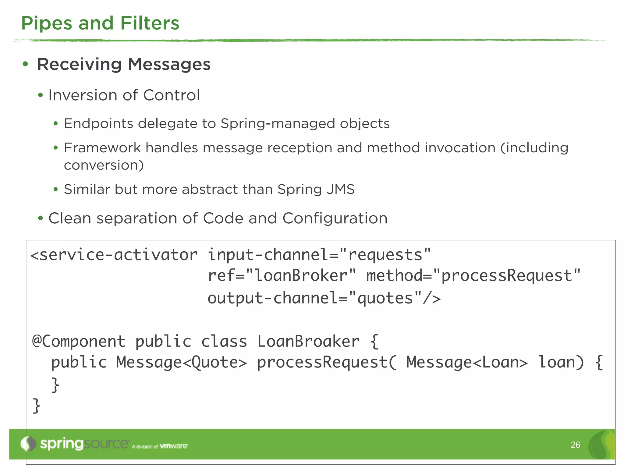 Pipes and Filters

• Receiving Messages
 • Inversion of Control
   • Endpoints delegate to Spring-managed objects
   • Framework handles message reception and method invocation (including
    conversion)
   • Similar but more abstract than Spring JMS
 • Clean separation of Code and Conﬁguration

<service-activator input-channel="requests"
                   ref="loanBroker" method="processRequest"
                   output-channel="quotes"/>

 @Component public class LoanBroaker {
   public Message<Quote> processRequest( Message<Loan> loan) {
   }
 }

                                                                            26
 