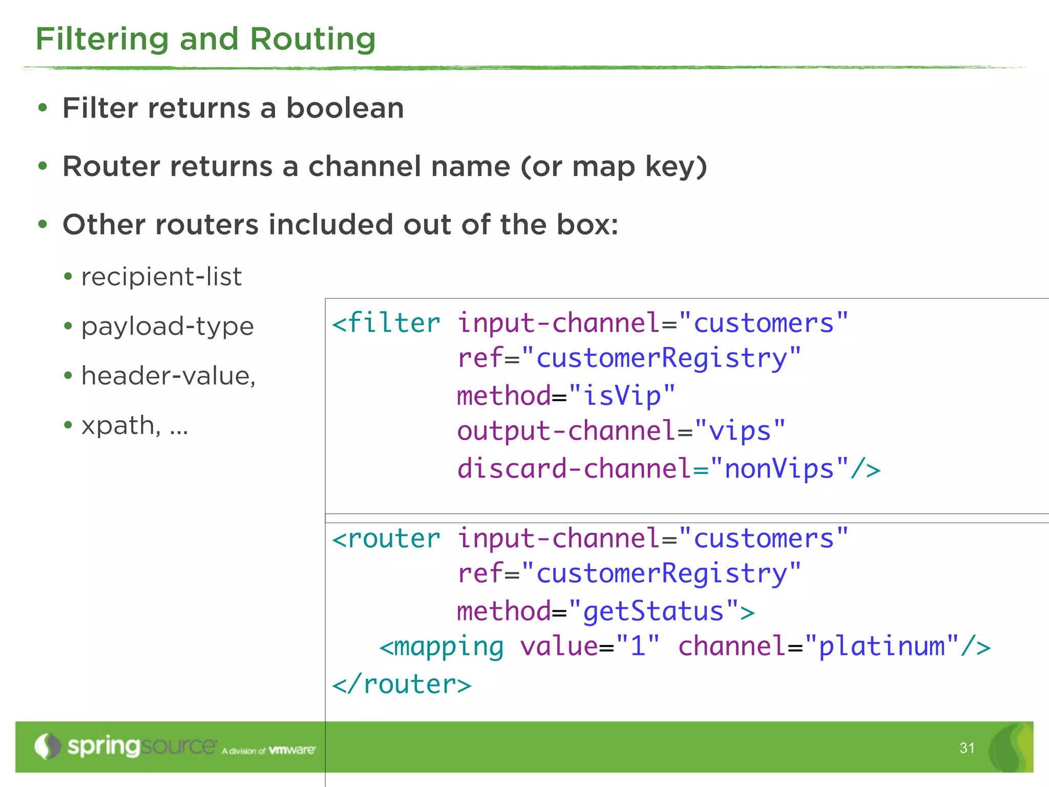 Filtering and Routing

• Filter returns a boolean
• Router returns a channel name (or map key)
• Other routers included out of the box:
 • recipient-list
 • payload-type     <filter input-channel="customers"
                            ref="customerRegistry"
 • header-value,
                            method="isVip"
 • xpath, ...               output-channel="vips"
                            discard-channel="nonVips"/>

                    <router input-channel="customers"
                            ref="customerRegistry"
                            method="getStatus">
                       <mapping value="1" channel="platinum"/>
                    </router>

                                                           31
 