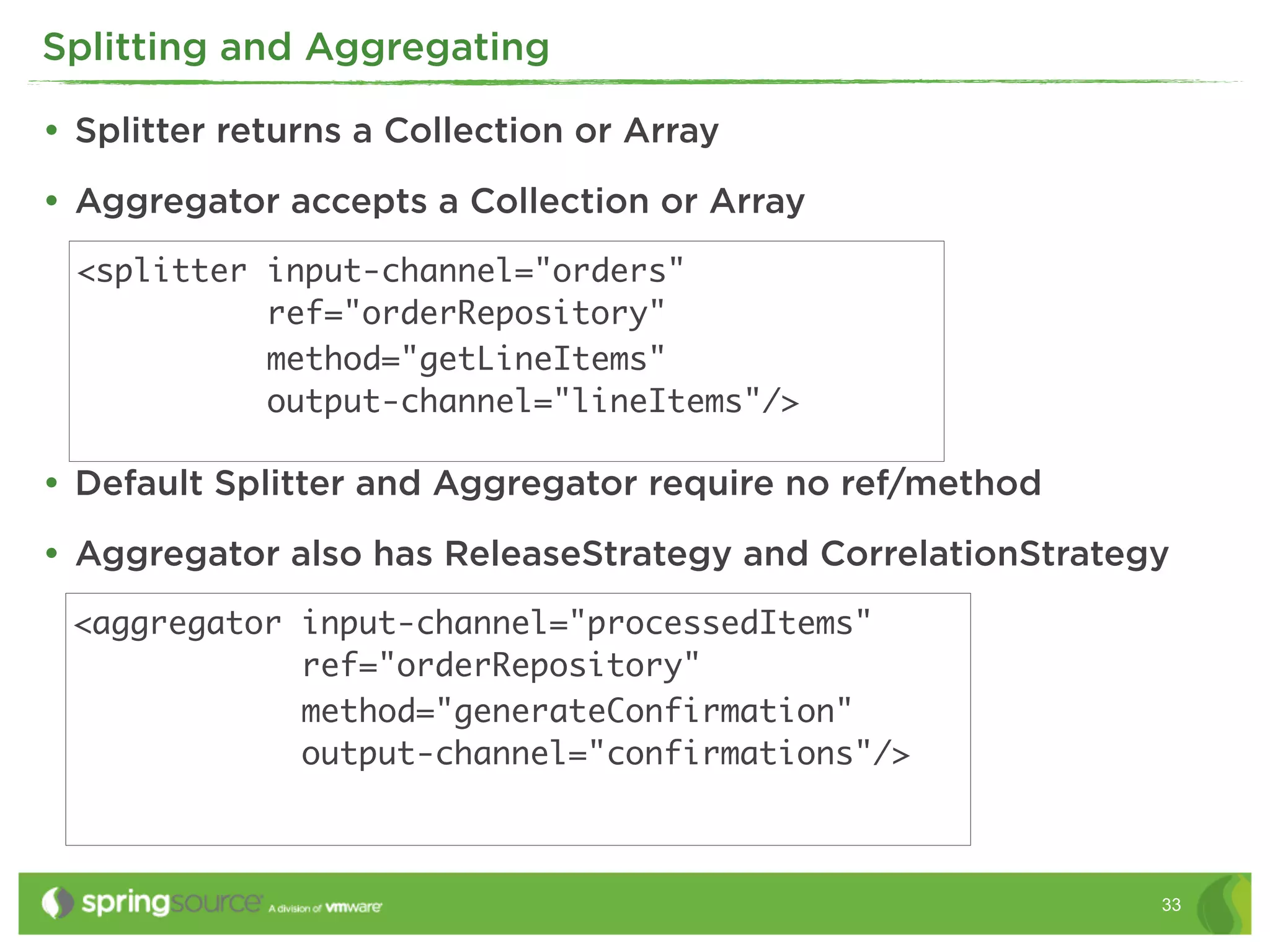 Splitting and Aggregating

• Splitter returns a Collection or Array
• Aggregator accepts a Collection or Array
  <splitter input-channel="orders"
            ref="orderRepository"
            method="getLineItems"
            output-channel="lineItems"/>

• Default Splitter and Aggregator require no ref/method
• Aggregator also has ReleaseStrategy and CorrelationStrategy
 <aggregator input-channel="processedItems"
             ref="orderRepository"
             method="generateConfirmation"
             output-channel="confirmations"/>



                                                            33
 