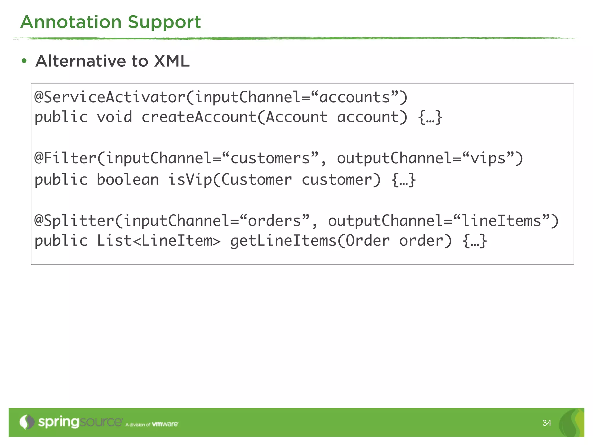 Annotation Support

• Alternative to XML
 @ServiceActivator(inputChannel=“accounts”)
 public void createAccount(Account account) {…}

 @Filter(inputChannel=“customers”, outputChannel=“vips”)
 public boolean isVip(Customer customer) {…}

 @Splitter(inputChannel=“orders”, outputChannel=“lineItems”)
 public List<LineItem> getLineItems(Order order) {…}




                                                           34
 