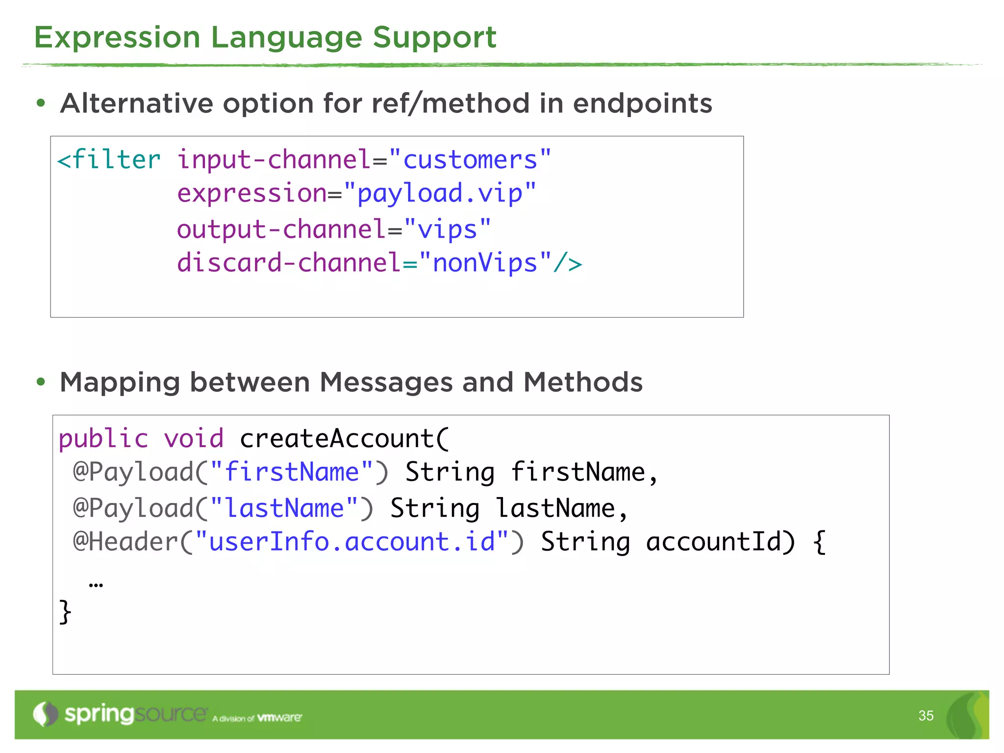 Expression Language Support

• Alternative option for ref/method in endpoints
 <filter input-channel="customers"
         expression="payload.vip"
         output-channel="vips"
         discard-channel="nonVips"/>



• Mapping between Messages and Methods
 public void createAccount(
   @Payload("firstName") String firstName,
   @Payload("lastName") String lastName,
   @Header("userInfo.account.id") String accountId) {
    …
 }


                                                        35
 