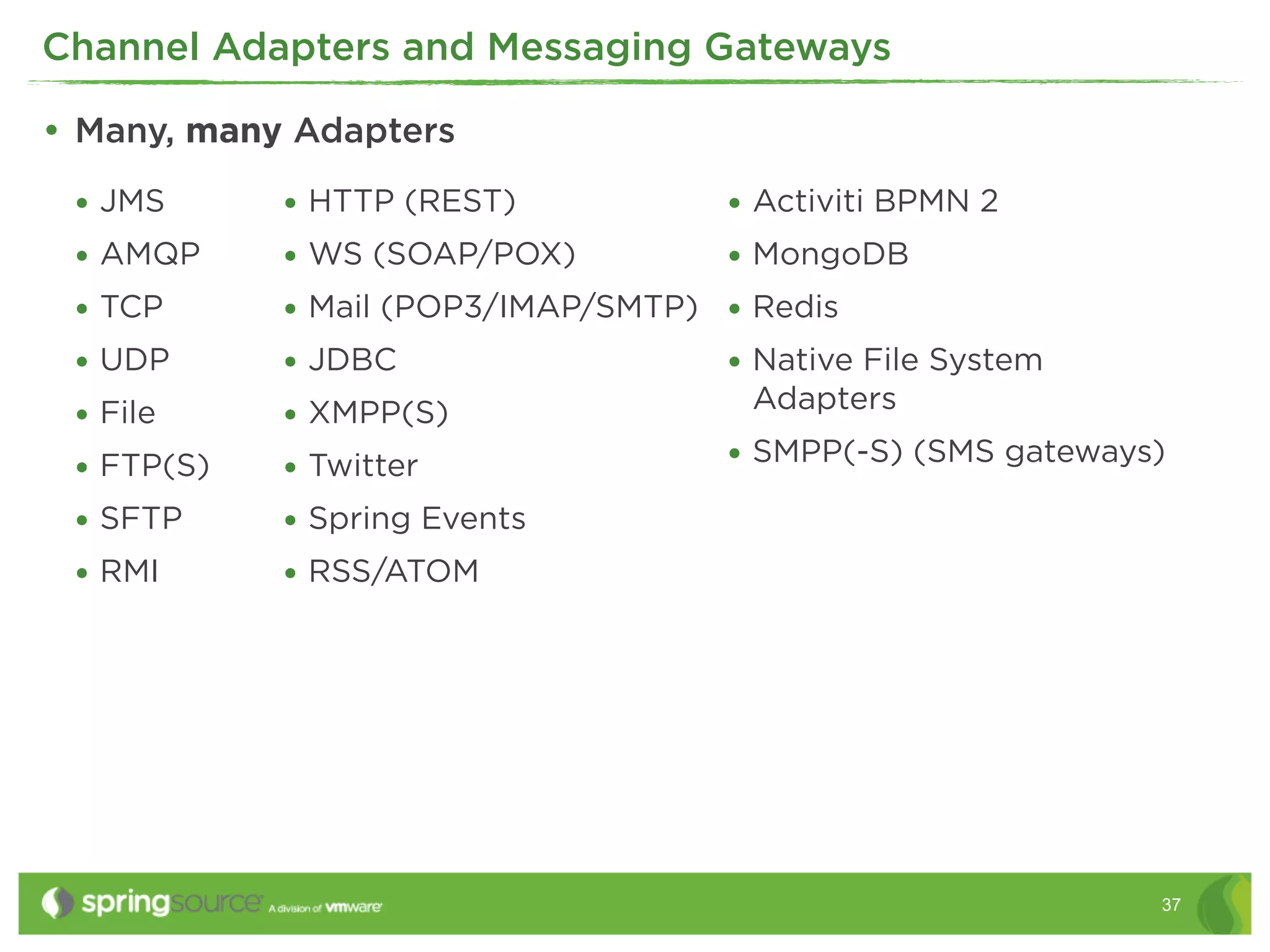 Channel Adapters and Messaging Gateways

• Many, many Adapters
 • JMS      • HTTP (REST)           • Activiti BPMN 2
 • AMQP     • WS (SOAP/POX)         • MongoDB
 • TCP      • Mail (POP3/IMAP/SMTP) • Redis
 • UDP      • JDBC                  • Native File System
                                      Adapters
 • File     • XMPP(S)
 • FTP(S)   • Twitter               • SMPP(-S) (SMS gateways)
 • SFTP     • Spring Events
 • RMI      • RSS/ATOM




                                                            37
 