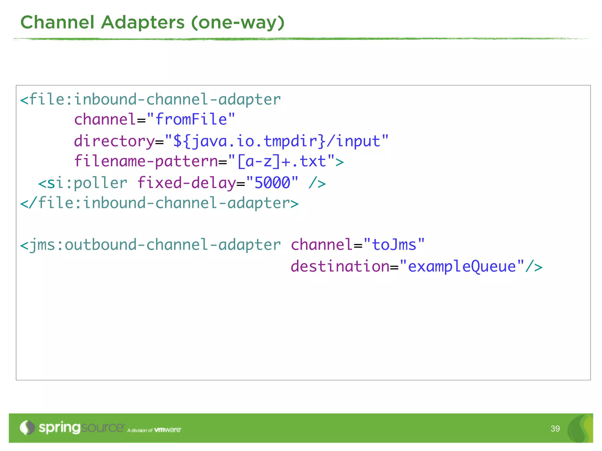 Channel Adapters (one-way)



<file:inbound-channel-adapter
      channel="fromFile"
      directory="${java.io.tmpdir}/input"
      filename-pattern="[a-z]+.txt">
  <si:poller fixed-delay="5000" />
</file:inbound-channel-adapter>

<jms:outbound-channel-adapter channel="toJms"
                              destination="exampleQueue"/>




                                                             39
 