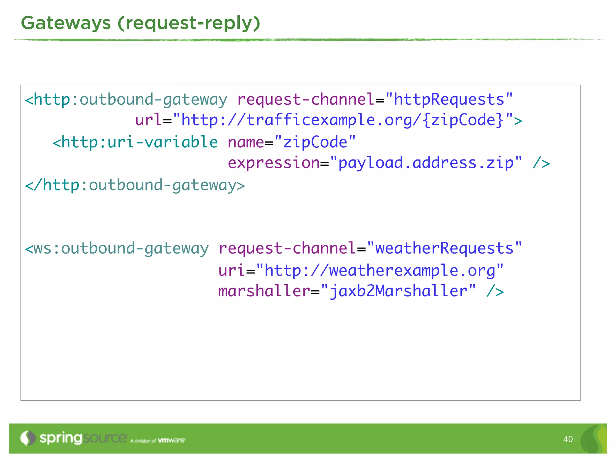 Gateways (request-reply)



<http:outbound-gateway request-channel="httpRequests"
            url="http://trafficexample.org/{zipCode}">
   <http:uri-variable name="zipCode"
                      expression="payload.address.zip" />
</http:outbound-gateway>



<ws:outbound-gateway request-channel="weatherRequests"
                     uri="http://weatherexample.org"
                     marshaller="jaxb2Marshaller" />




                                                            40
 