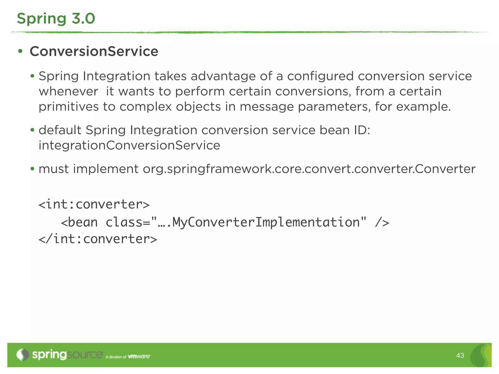 Spring 3.0

• ConversionService
 • Spring Integration takes advantage of a conﬁgured conversion service
  whenever it wants to perform certain conversions, from a certain
  primitives to complex objects in message parameters, for example.
 • default Spring Integration conversion service bean ID:
  integrationConversionService
 • must implement org.springframework.core.convert.converter.Converter

  <int:converter>
     <bean class="….MyConverterImplementation" />
  </int:converter>




                                                                      43
 