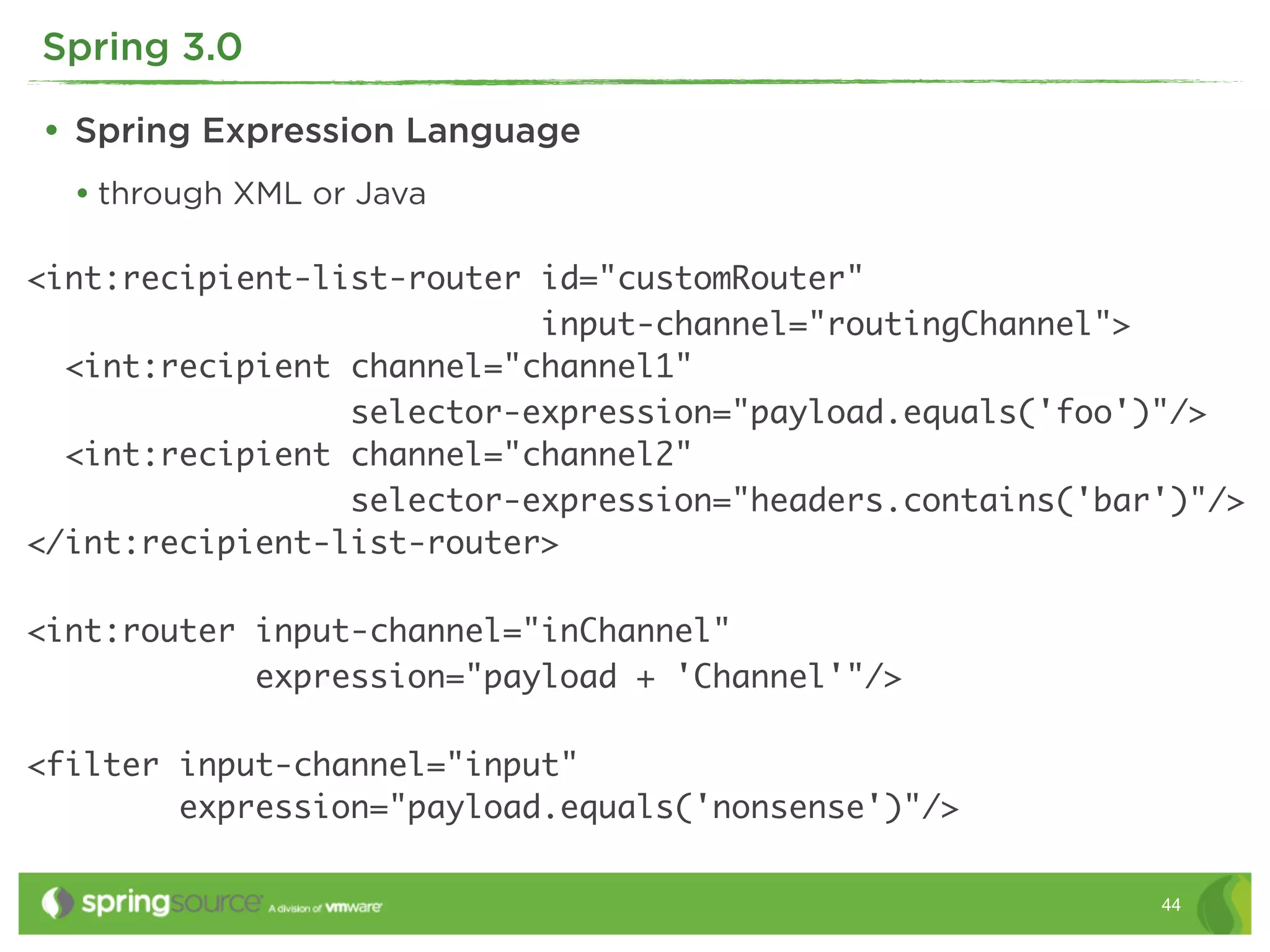 Spring 3.0

• Spring Expression Language
  • through XML or Java

<int:recipient-list-router id="customRouter"
                           input-channel="routingChannel">
  <int:recipient channel="channel1"
                 selector-expression="payload.equals('foo')"/>
  <int:recipient channel="channel2"
                 selector-expression="headers.contains('bar')"/>
</int:recipient-list-router>

<int:router input-channel="inChannel"
            expression="payload + 'Channel'"/>

<filter input-channel="input"
        expression="payload.equals('nonsense')"/>

                                                           44
 