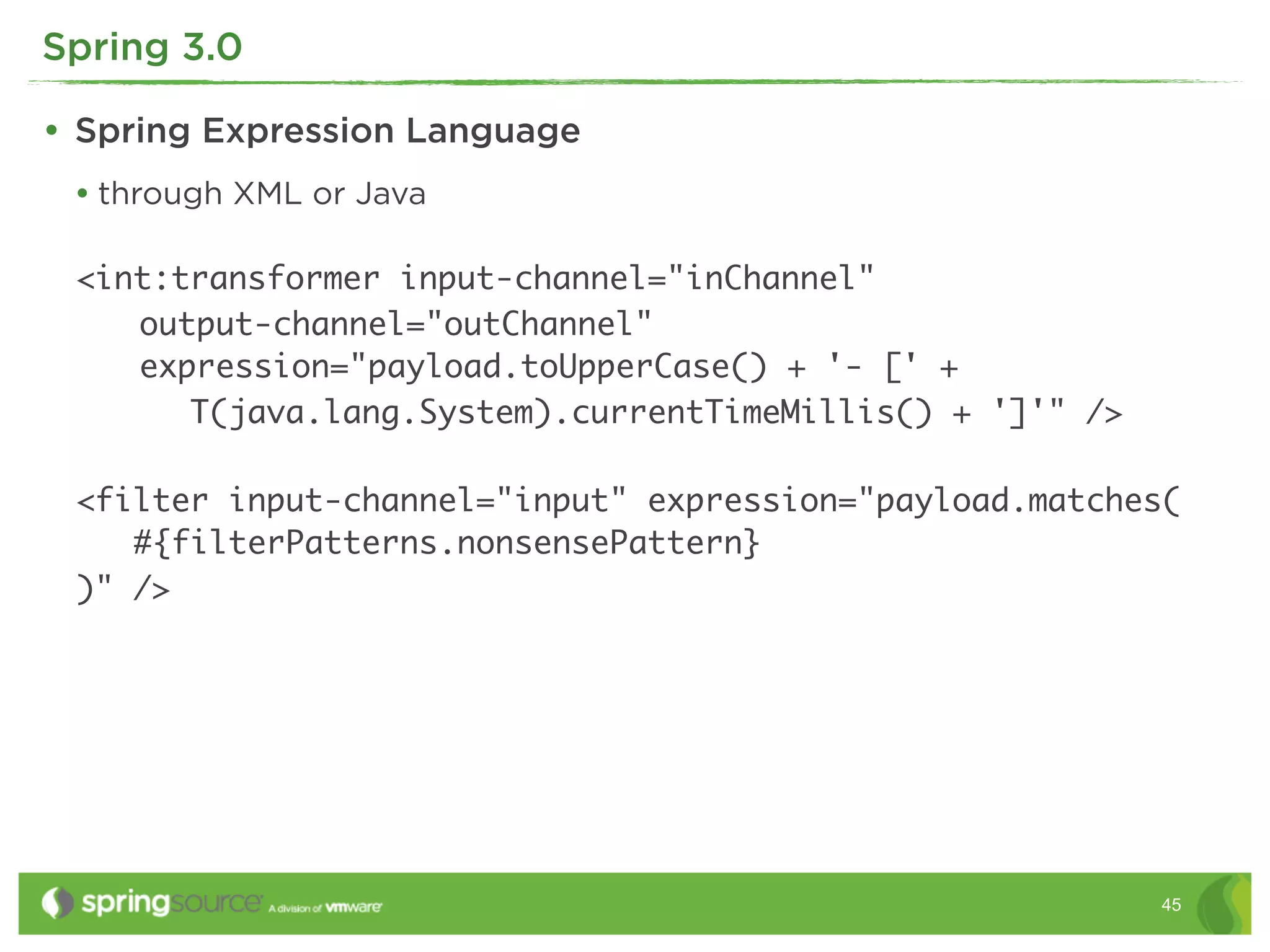 Spring 3.0

• Spring Expression Language
 • through XML or Java

 <int:transformer input-channel="inChannel"
 	 output-channel="outChannel"
 	 expression="payload.toUpperCase() + '- [' +
       T(java.lang.System).currentTimeMillis() + ']'" />

 <filter input-channel="input" expression="payload.matches(
    #{filterPatterns.nonsensePattern}
 )" />




                                                           45
 