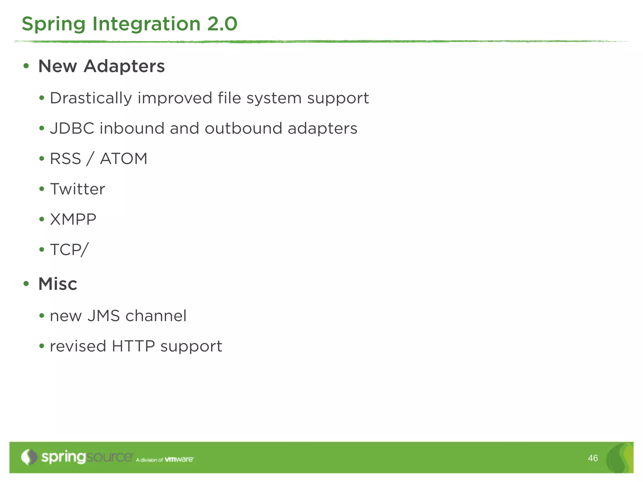 Spring Integration 2.0

• New Adapters
 • Drastically improved ﬁle system support
 • JDBC inbound and outbound adapters
 • RSS / ATOM
 • Twitter
 • XMPP
 • TCP/
• Misc
 • new JMS channel
 • revised HTTP support




                                             46
 