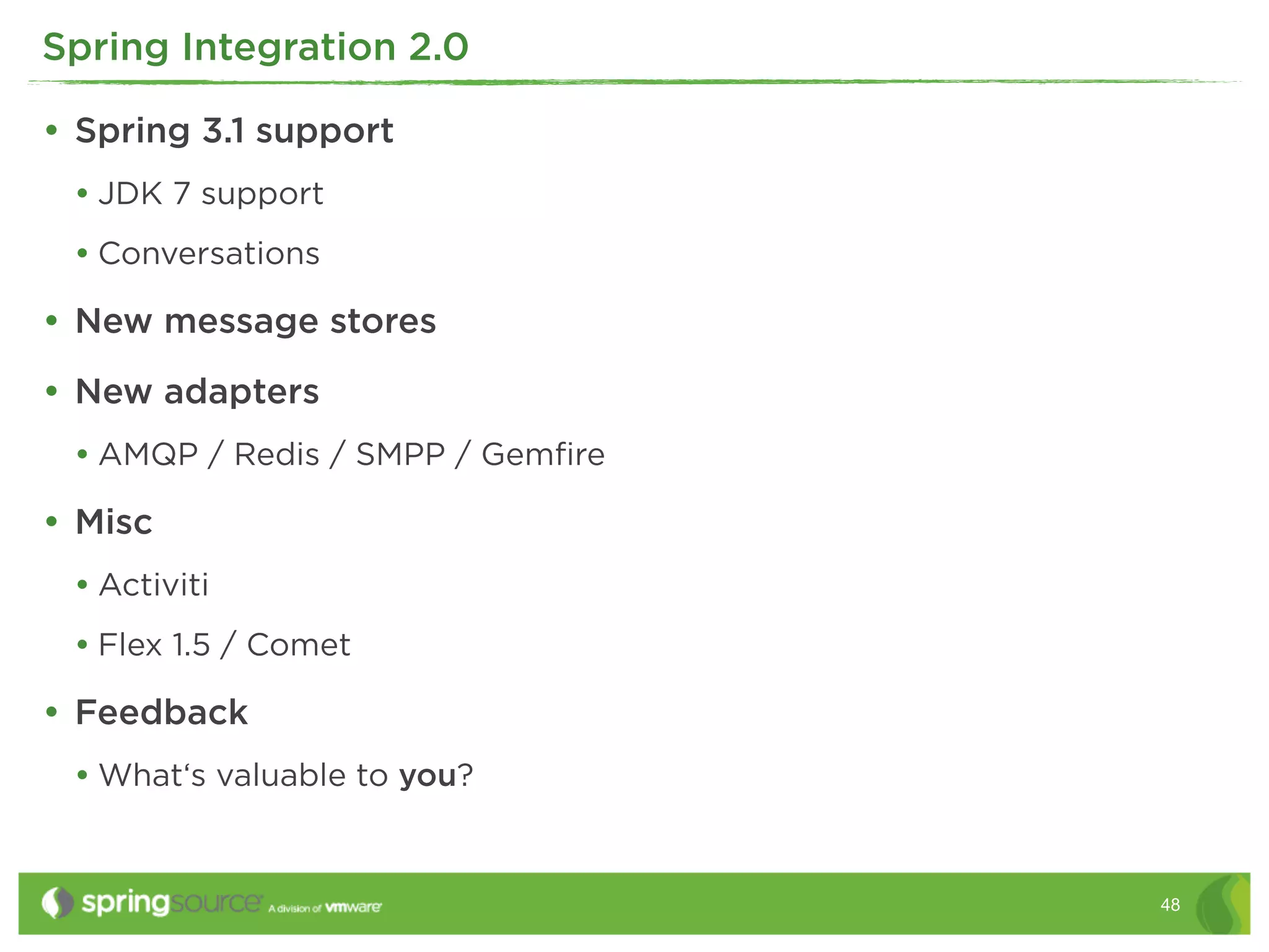 Spring Integration 2.0

• Spring 3.1 support
 • JDK 7 support
 • Conversations
• New message stores
• New adapters
 • AMQP / Redis / SMPP / Gemﬁre
• Misc
 • Activiti
 • Flex 1.5 / Comet
• Feedback
 • What‘s valuable to you?


                                  48
 