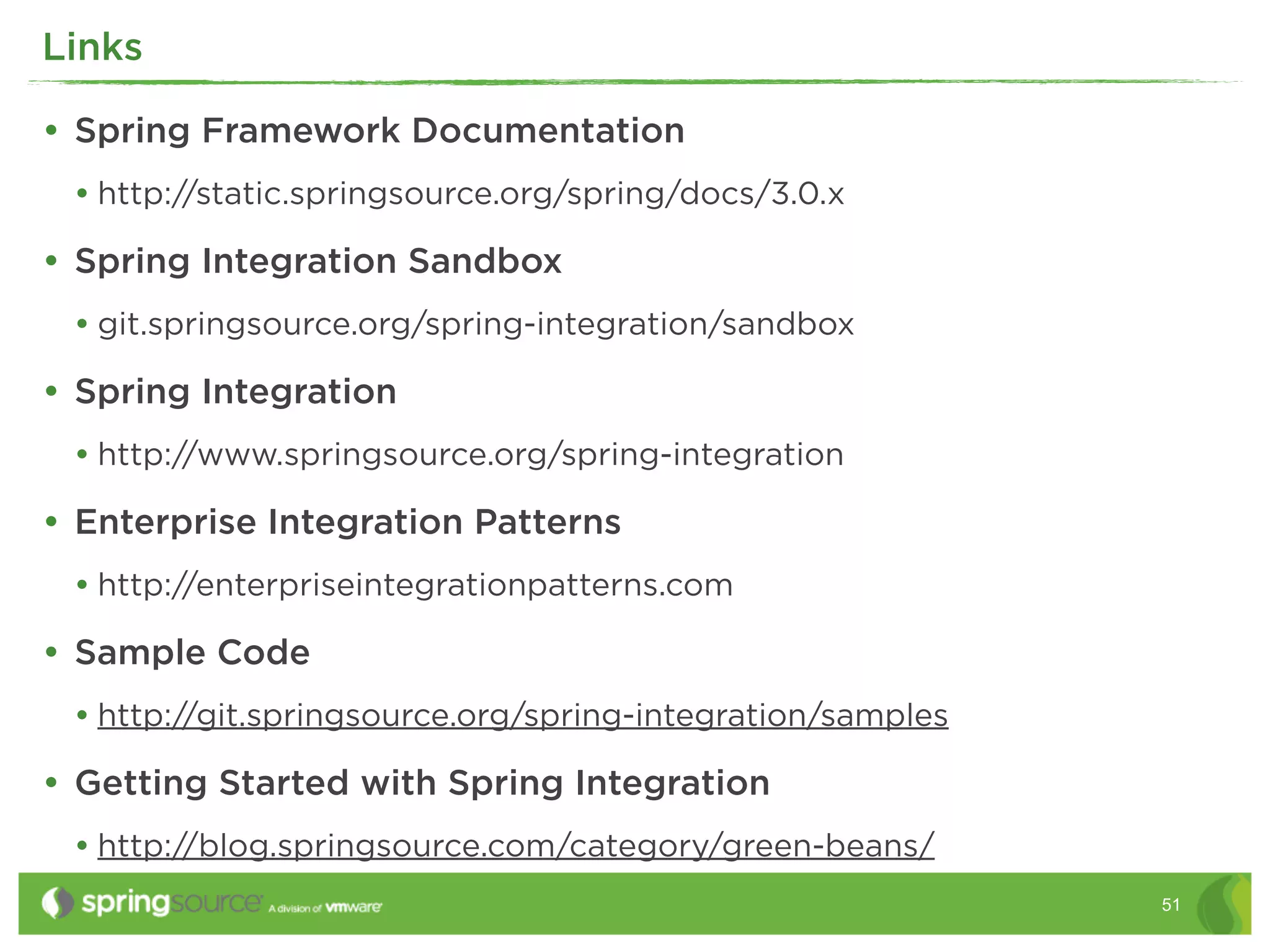 Links

• Spring Framework Documentation
 • http://static.springsource.org/spring/docs/3.0.x
• Spring Integration Sandbox
 • git.springsource.org/spring-integration/sandbox
• Spring Integration
 • http://www.springsource.org/spring-integration
• Enterprise Integration Patterns
 • http://enterpriseintegrationpatterns.com
• Sample Code
 • http://git.springsource.org/spring-integration/samples
• Getting Started with Spring Integration
 • http://blog.springsource.com/category/green-beans/
                                                            51
 