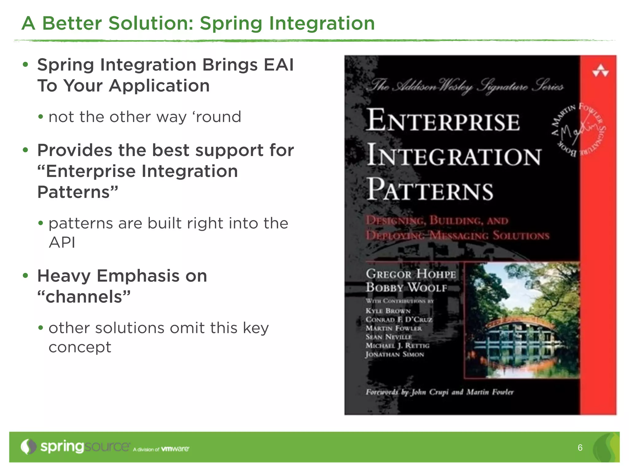 A Better Solution: Spring Integration

• Spring Integration Brings EAI
 To Your Application
 • not the other way ‘round
• Provides the best support for
 “Enterprise Integration
 Patterns”
 • patterns are built right into the
   API

• Heavy Emphasis on
 “channels”
 • other solutions omit this key
   concept




                                        6
 