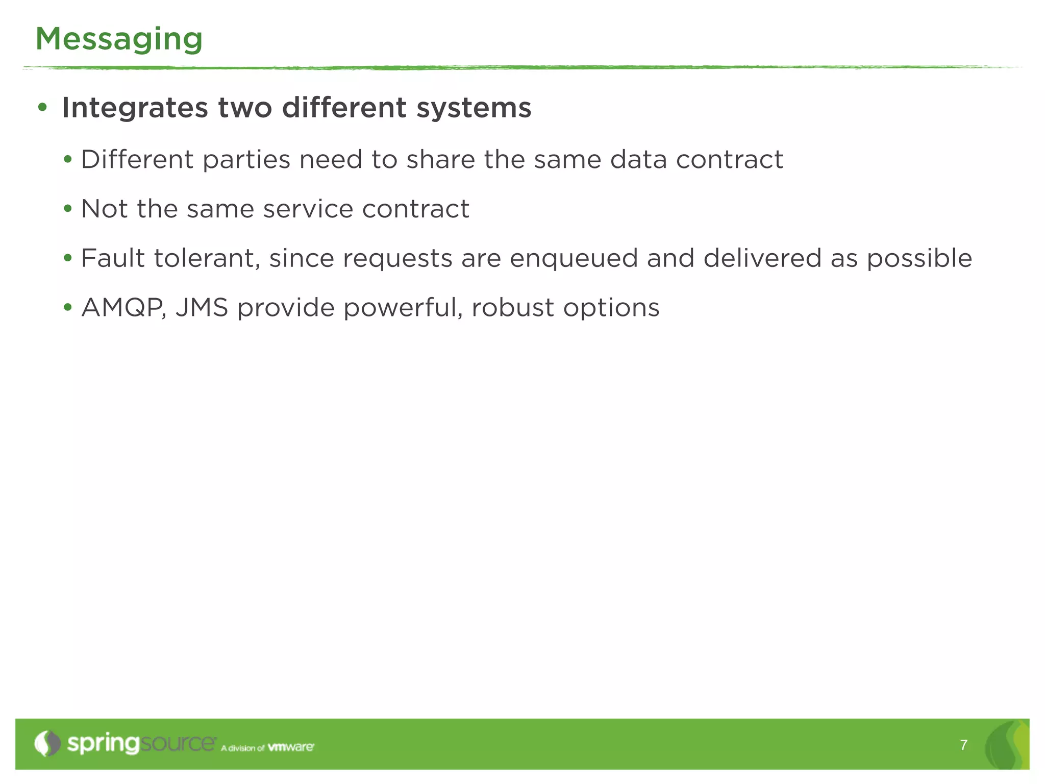 Messaging

• Integrates two diﬀerent systems
 • Diﬀerent parties need to share the same data contract
 • Not the same service contract
 • Fault tolerant, since requests are enqueued and delivered as possible
 • AMQP, JMS provide powerful, robust options




                                                                      7
 