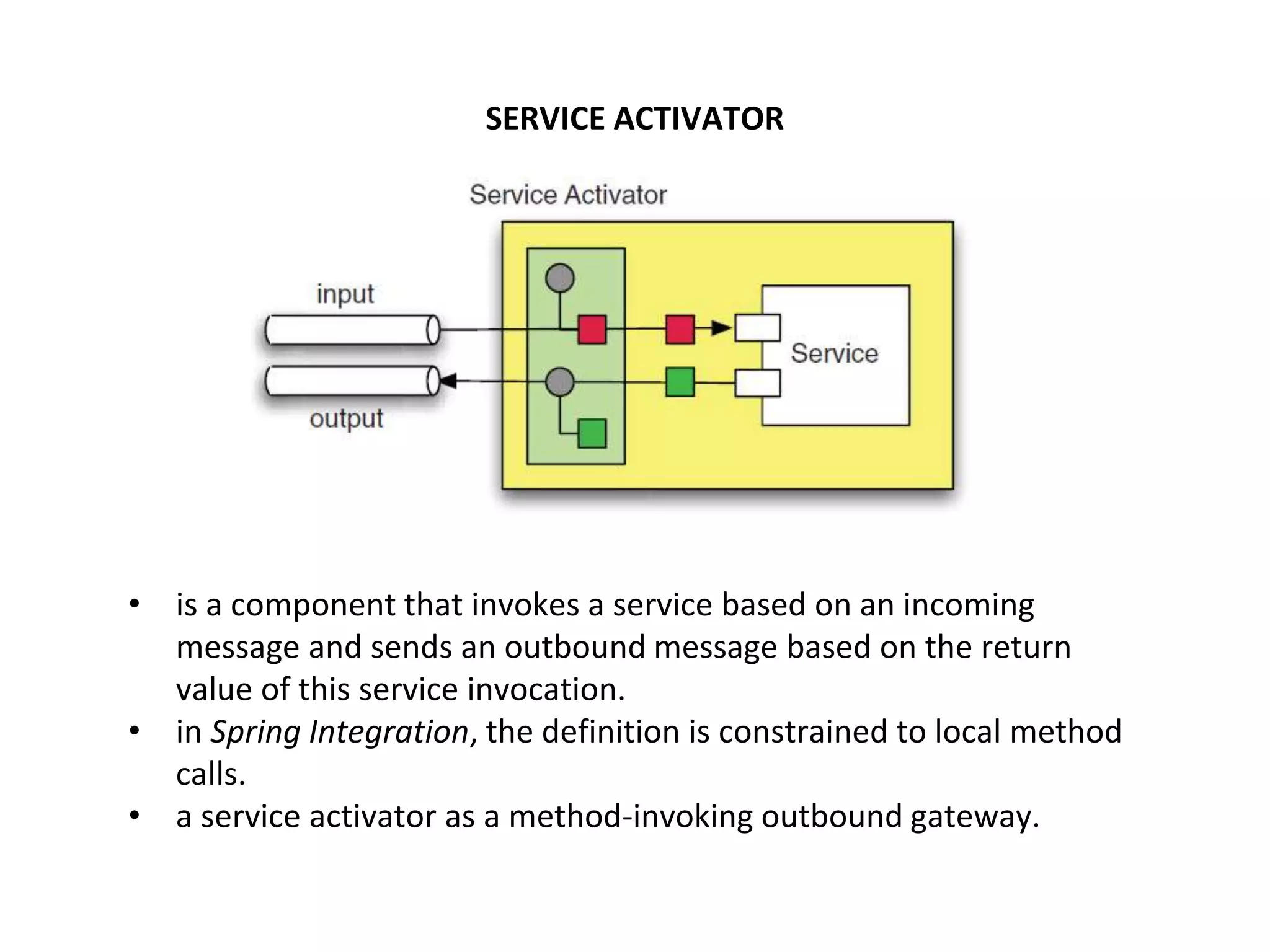 SERVICE ACTIVATOR
• is a component that invokes a service based on an incoming
message and sends an outbound message based on the return
value of this service invocation.
• in Spring Integration, the definition is constrained to local method
calls.
• a service activator as a method-invoking outbound gateway.
 