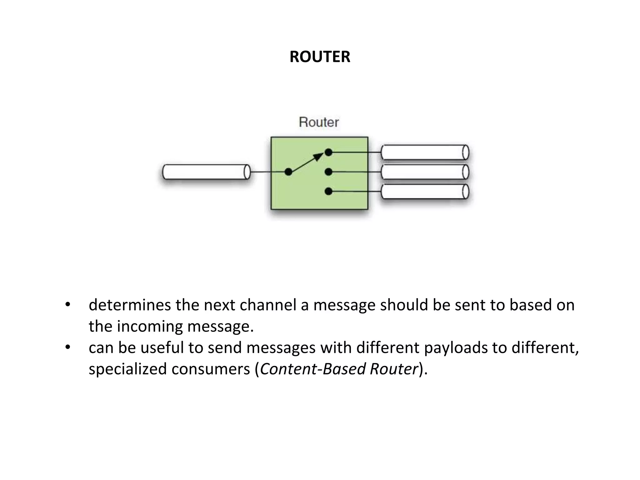 ROUTER
• determines the next channel a message should be sent to based on
the incoming message.
• can be useful to send messages with different payloads to different,
specialized consumers (Content-Based Router).
 