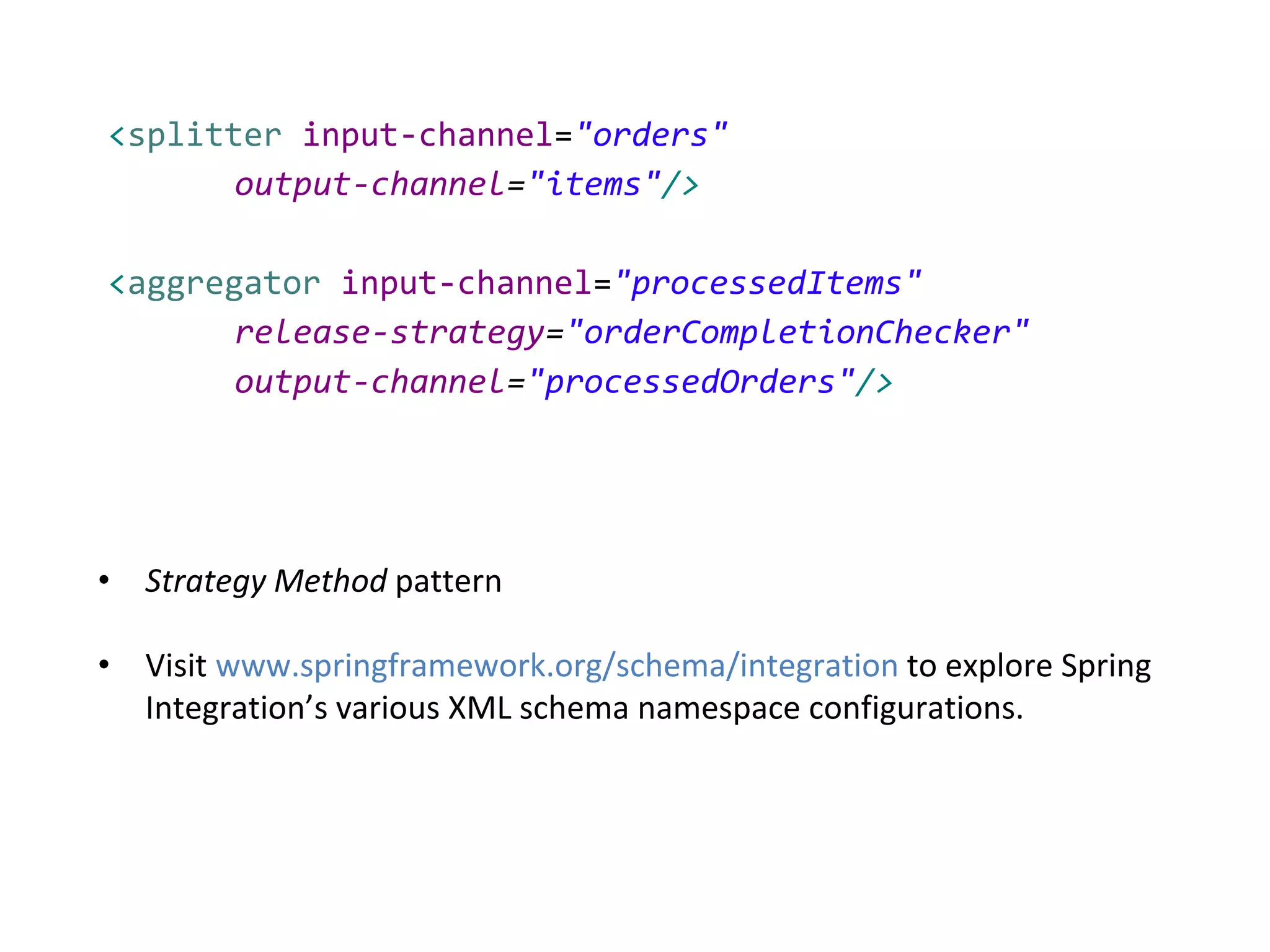 <splitter input-channel="orders"
output-channel="items"/>
<aggregator input-channel="processedItems"
release-strategy="orderCompletionChecker"
output-channel="processedOrders"/>
• Strategy Method pattern
• Visit www.springframework.org/schema/integration to explore Spring
Integration’s various XML schema namespace configurations.
 