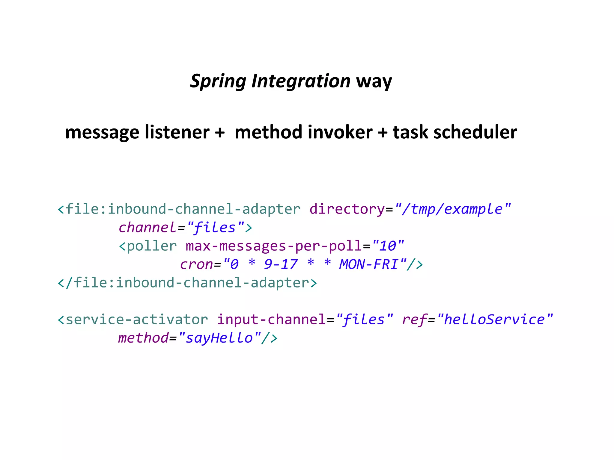 Spring Integration way
message listener + method invoker + task scheduler
<file:inbound-channel-adapter directory="/tmp/example"
channel="files">
<poller max-messages-per-poll="10"
cron="0 * 9-17 * * MON-FRI"/>
</file:inbound-channel-adapter>
<service-activator input-channel="files" ref="helloService"
method="sayHello"/>
 
