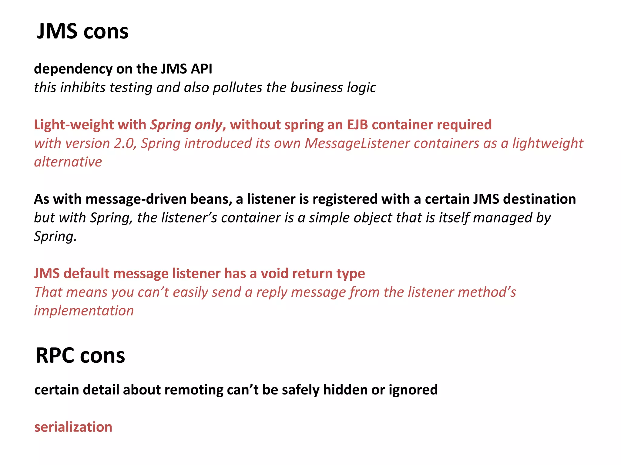 JMS cons
dependency on the JMS API
this inhibits testing and also pollutes the business logic
Light-weight with Spring only, without spring an EJB container required
with version 2.0, Spring introduced its own MessageListener containers as a lightweight
alternative
As with message-driven beans, a listener is registered with a certain JMS destination
but with Spring, the listener’s container is a simple object that is itself managed by
Spring.
JMS default message listener has a void return type
That means you can’t easily send a reply message from the listener method’s
implementation
RPC cons
certain detail about remoting can’t be safely hidden or ignored
serialization
 
