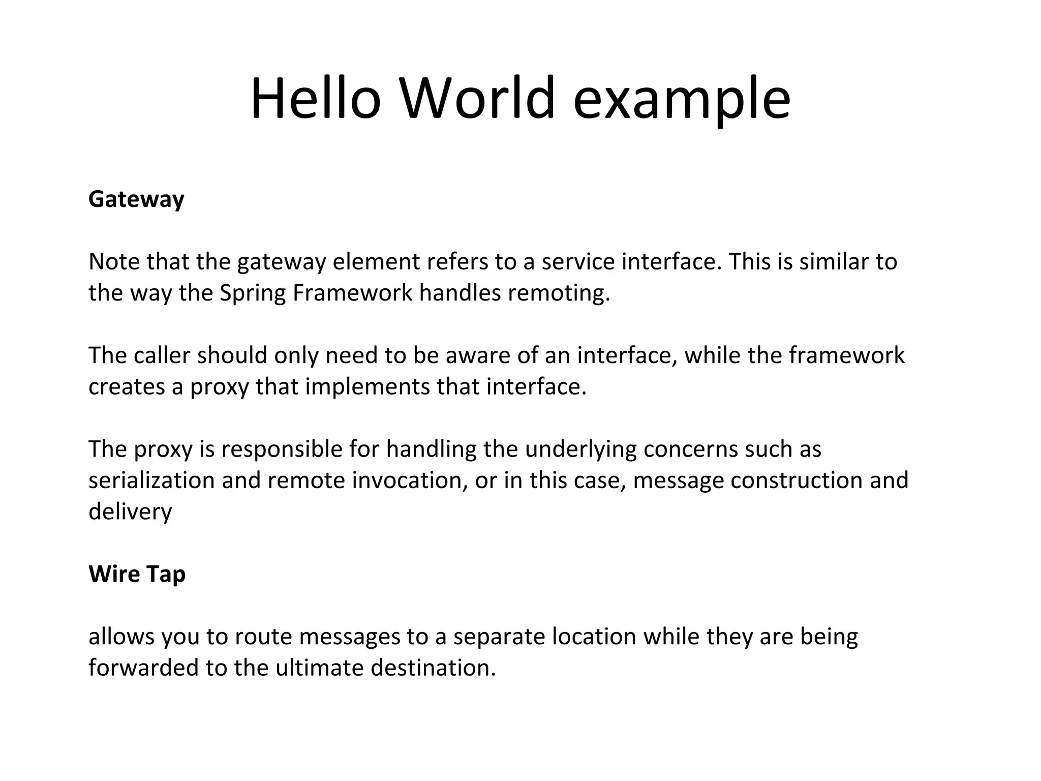 Hello World example
Gateway
Note that the gateway element refers to a service interface. This is similar to
the way the Spring Framework handles remoting.
The caller should only need to be aware of an interface, while the framework
creates a proxy that implements that interface.
The proxy is responsible for handling the underlying concerns such as
serialization and remote invocation, or in this case, message construction and
delivery
Wire Tap
allows you to route messages to a separate location while they are being
forwarded to the ultimate destination.
 