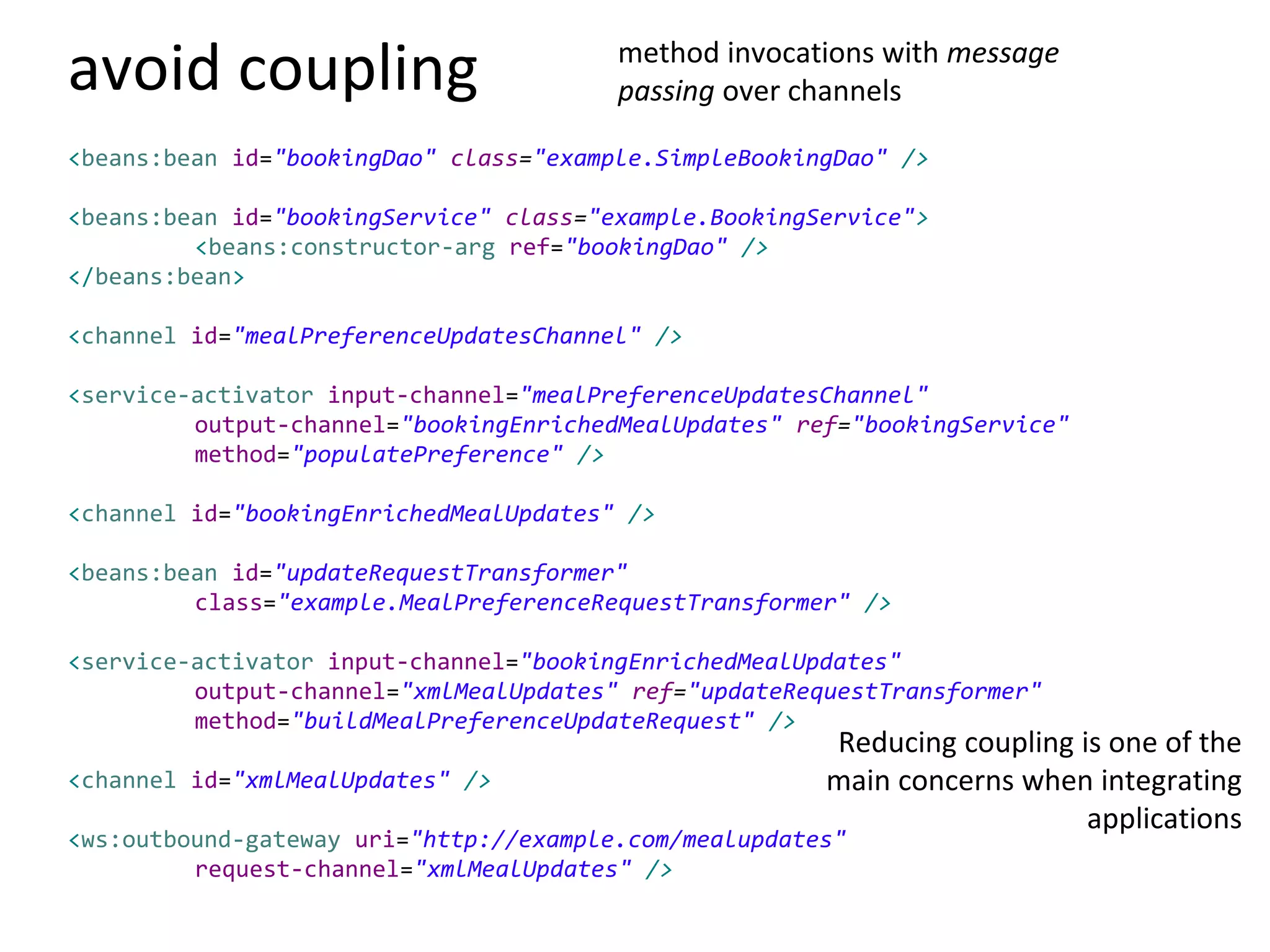 avoid coupling
<beans:bean id="bookingDao" class="example.SimpleBookingDao" />
<beans:bean id="bookingService" class="example.BookingService">
<beans:constructor-arg ref="bookingDao" />
</beans:bean>
<channel id="mealPreferenceUpdatesChannel" />
<service-activator input-channel="mealPreferenceUpdatesChannel"
output-channel="bookingEnrichedMealUpdates" ref="bookingService"
method="populatePreference" />
<channel id="bookingEnrichedMealUpdates" />
<beans:bean id="updateRequestTransformer"
class="example.MealPreferenceRequestTransformer" />
<service-activator input-channel="bookingEnrichedMealUpdates"
output-channel="xmlMealUpdates" ref="updateRequestTransformer"
method="buildMealPreferenceUpdateRequest" />
<channel id="xmlMealUpdates" />
<ws:outbound-gateway uri="http://example.com/mealupdates"
request-channel="xmlMealUpdates" />
method invocations with message
passing over channels
Reducing coupling is one of the
main concerns when integrating
applications
 