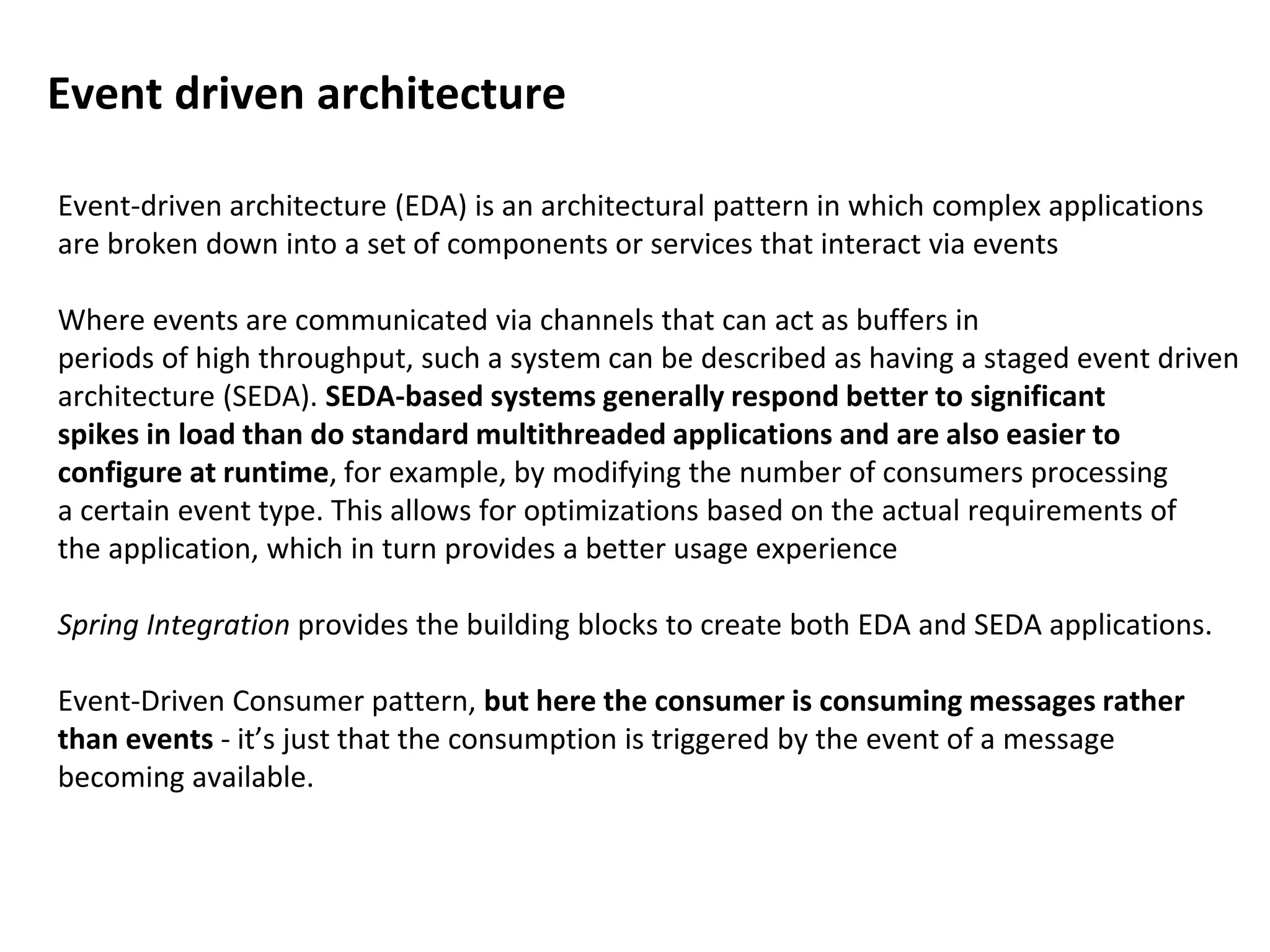 Event-driven architecture (EDA) is an architectural pattern in which complex applications
are broken down into a set of components or services that interact via events
Where events are communicated via channels that can act as buffers in
periods of high throughput, such a system can be described as having a staged event driven
architecture (SEDA). SEDA-based systems generally respond better to significant
spikes in load than do standard multithreaded applications and are also easier to
configure at runtime, for example, by modifying the number of consumers processing
a certain event type. This allows for optimizations based on the actual requirements of
the application, which in turn provides a better usage experience
Spring Integration provides the building blocks to create both EDA and SEDA applications.
Event-Driven Consumer pattern, but here the consumer is consuming messages rather
than events - it’s just that the consumption is triggered by the event of a message
becoming available.
Event driven architecture
 