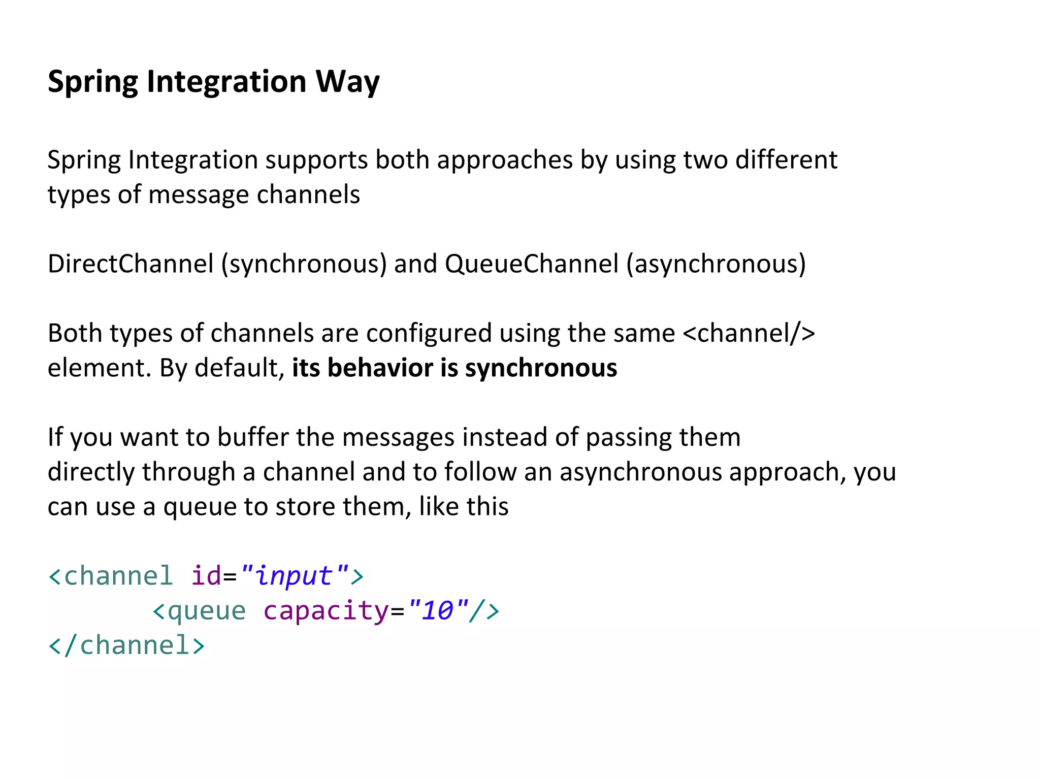 Spring Integration supports both approaches by using two different
types of message channels
DirectChannel (synchronous) and QueueChannel (asynchronous)
Both types of channels are configured using the same <channel/>
element. By default, its behavior is synchronous
If you want to buffer the messages instead of passing them
directly through a channel and to follow an asynchronous approach, you
can use a queue to store them, like this
<channel id="input">
<queue capacity="10"/>
</channel>
Spring Integration Way
 