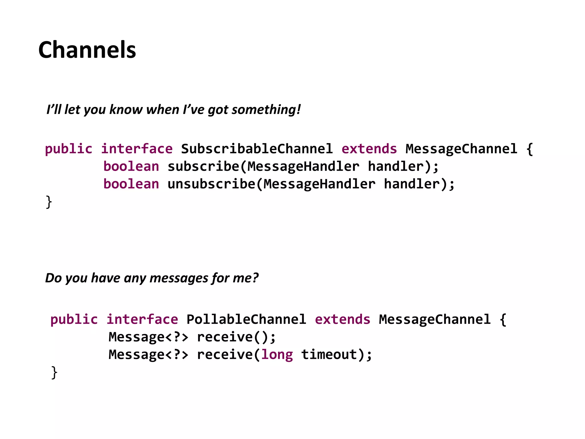Channels
public interface SubscribableChannel extends MessageChannel {
boolean subscribe(MessageHandler handler);
boolean unsubscribe(MessageHandler handler);
}
I’ll let you know when I’ve got something!
Do you have any messages for me?
public interface PollableChannel extends MessageChannel {
Message<?> receive();
Message<?> receive(long timeout);
}
 