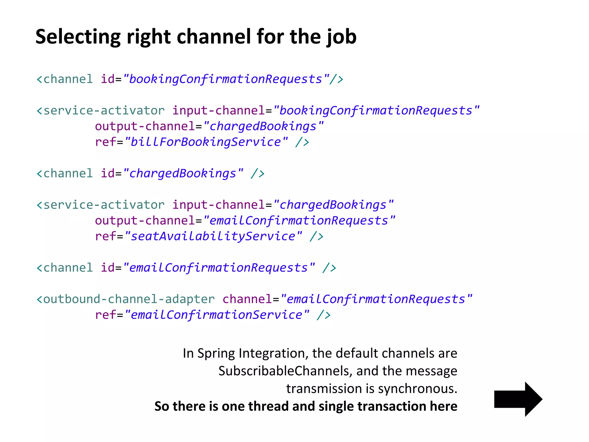 Selecting right channel for the job
In Spring Integration, the default channels are
SubscribableChannels, and the message
transmission is synchronous.
So there is one thread and single transaction here
<channel id="bookingConfirmationRequests"/>
<service-activator input-channel="bookingConfirmationRequests"
output-channel="chargedBookings"
ref="billForBookingService" />
<channel id="chargedBookings" />
<service-activator input-channel="chargedBookings"
output-channel="emailConfirmationRequests"
ref="seatAvailabilityService" />
<channel id="emailConfirmationRequests" />
<outbound-channel-adapter channel="emailConfirmationRequests"
ref="emailConfirmationService" />
 