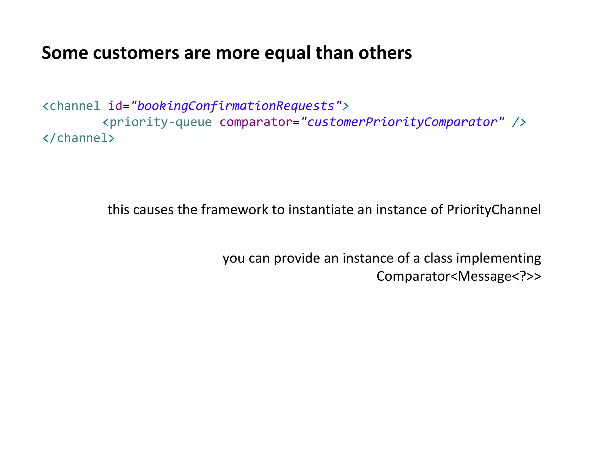 Some customers are more equal than others
<channel id="bookingConfirmationRequests">
<priority-queue comparator="customerPriorityComparator" />
</channel>
this causes the framework to instantiate an instance of PriorityChannel
you can provide an instance of a class implementing
Comparator<Message<?>>
 