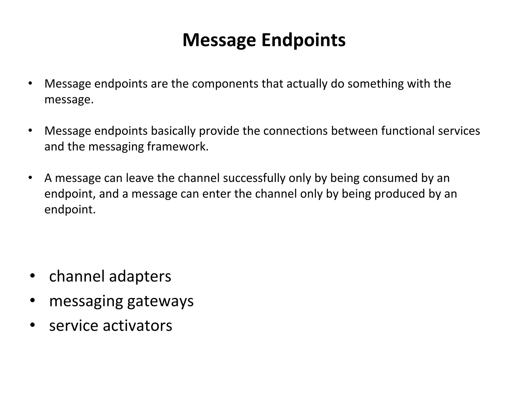 • channel adapters
• messaging gateways
• service activators
Message Endpoints
• Message endpoints are the components that actually do something with the
message.
• Message endpoints basically provide the connections between functional services
and the messaging framework.
• A message can leave the channel successfully only by being consumed by an
endpoint, and a message can enter the channel only by being produced by an
endpoint.
 