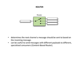 ROUTER
• determines the next channel a message should be sent to based on
the incoming message.
• can be useful to send messages with different payloads to different,
specialized consumers (Content-Based Router).
 
