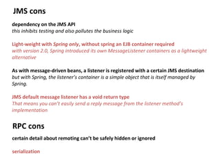 JMS cons
dependency on the JMS API
this inhibits testing and also pollutes the business logic
Light-weight with Spring only, without spring an EJB container required
with version 2.0, Spring introduced its own MessageListener containers as a lightweight
alternative
As with message-driven beans, a listener is registered with a certain JMS destination
but with Spring, the listener’s container is a simple object that is itself managed by
Spring.
JMS default message listener has a void return type
That means you can’t easily send a reply message from the listener method’s
implementation
RPC cons
certain detail about remoting can’t be safely hidden or ignored
serialization
 