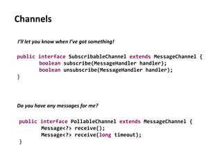 Channels
public interface SubscribableChannel extends MessageChannel {
boolean subscribe(MessageHandler handler);
boolean unsubscribe(MessageHandler handler);
}
I’ll let you know when I’ve got something!
Do you have any messages for me?
public interface PollableChannel extends MessageChannel {
Message<?> receive();
Message<?> receive(long timeout);
}
 