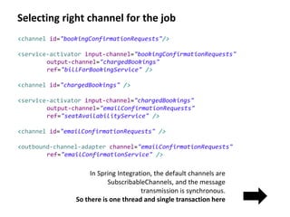 Selecting right channel for the job
In Spring Integration, the default channels are
SubscribableChannels, and the message
transmission is synchronous.
So there is one thread and single transaction here
<channel id="bookingConfirmationRequests"/>
<service-activator input-channel="bookingConfirmationRequests"
output-channel="chargedBookings"
ref="billForBookingService" />
<channel id="chargedBookings" />
<service-activator input-channel="chargedBookings"
output-channel="emailConfirmationRequests"
ref="seatAvailabilityService" />
<channel id="emailConfirmationRequests" />
<outbound-channel-adapter channel="emailConfirmationRequests"
ref="emailConfirmationService" />
 