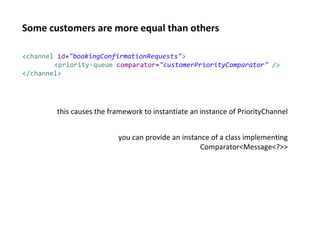 Some customers are more equal than others
<channel id="bookingConfirmationRequests">
<priority-queue comparator="customerPriorityComparator" />
</channel>
this causes the framework to instantiate an instance of PriorityChannel
you can provide an instance of a class implementing
Comparator<Message<?>>
 