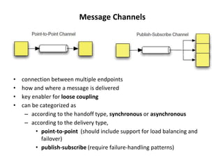 Message Channels
• connection between multiple endpoints
• how and where a message is delivered
• key enabler for loose coupling
• can be categorized as
– according to the handoff type, synchronous or asynchronous
– according to the delivery type,
• point-to-point (should include support for load balancing and
failover)
• publish-subscribe (require failure-handling patterns)
 